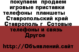 покупаем, продаем игровые приставки, телефоны, планшеты   - Ставропольский край, Ставрополь г. Сотовые телефоны и связь » Другое   